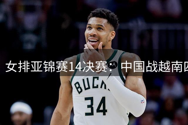 女排亚锦赛1/4决赛：中国战越南四强门票争夺战